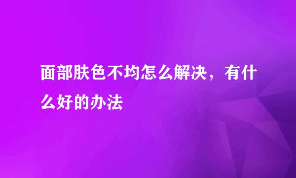 面部肤色不均怎么解决，有什么好的办法