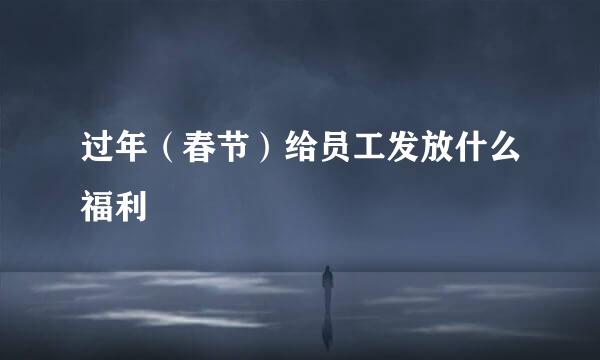 过年（春节）给员工发放什么福利