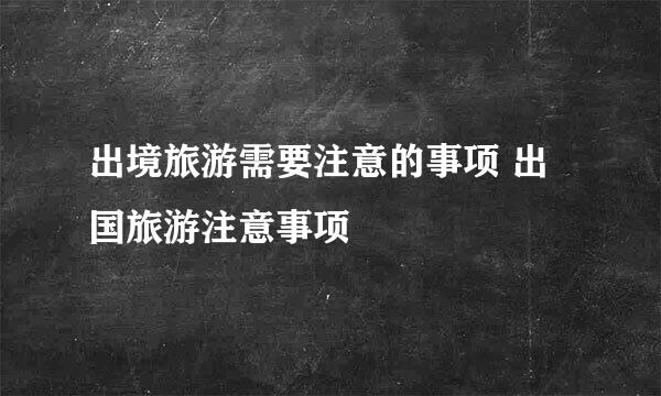 出境旅游需要注意的事项 出国旅游注意事项