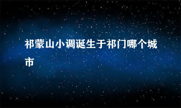 祁蒙山小调诞生于祁门哪个城市