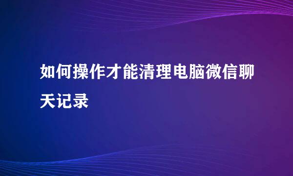 如何操作才能清理电脑微信聊天记录