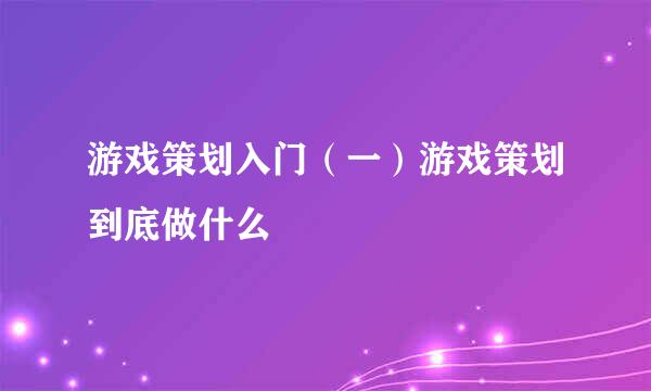游戏策划入门（一）游戏策划到底做什么