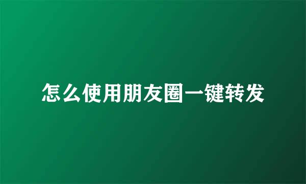 怎么使用朋友圈一键转发