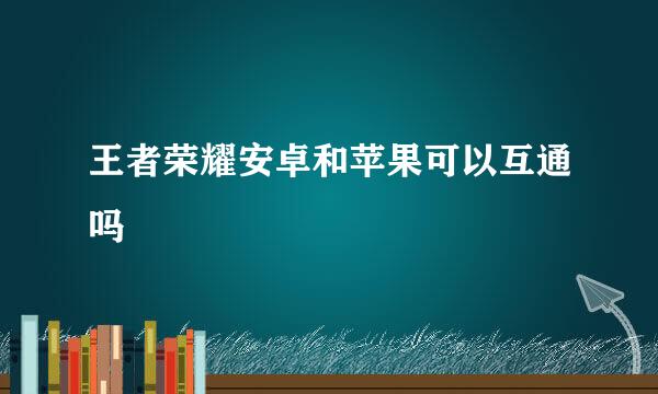 王者荣耀安卓和苹果可以互通吗
