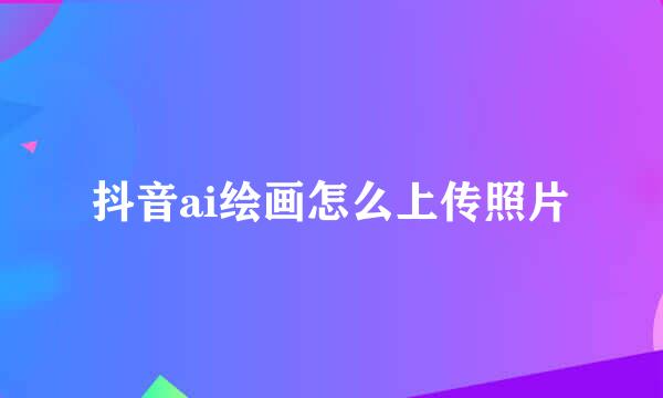 抖音ai绘画怎么上传照片