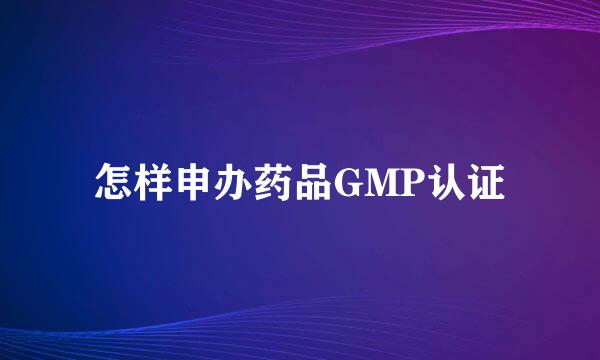 怎样申办药品GMP认证