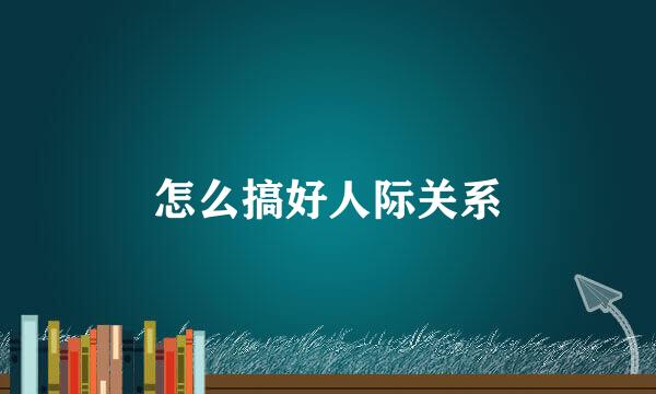 怎么搞好人际关系