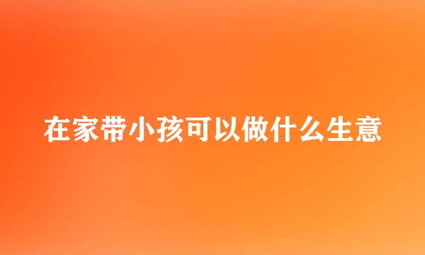 在家带小孩可以做什么生意