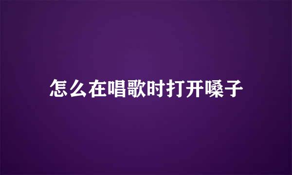 怎么在唱歌时打开嗓子