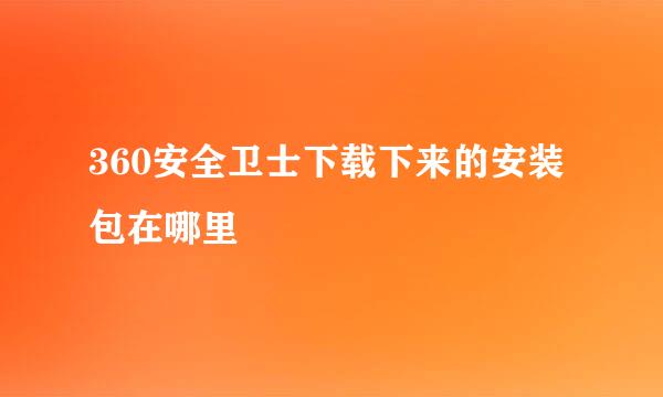 360安全卫士下载下来的安装包在哪里