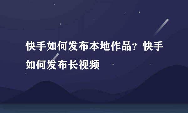 快手如何发布本地作品？快手如何发布长视频