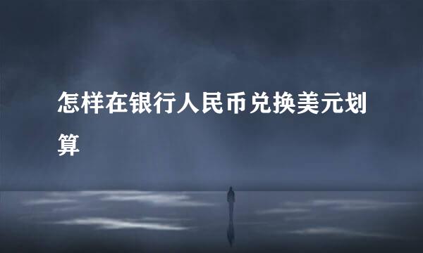 怎样在银行人民币兑换美元划算