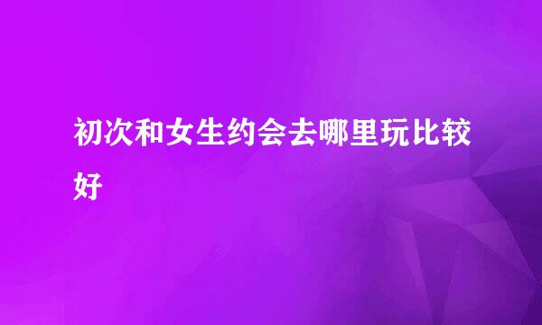 初次和女生约会去哪里玩比较好