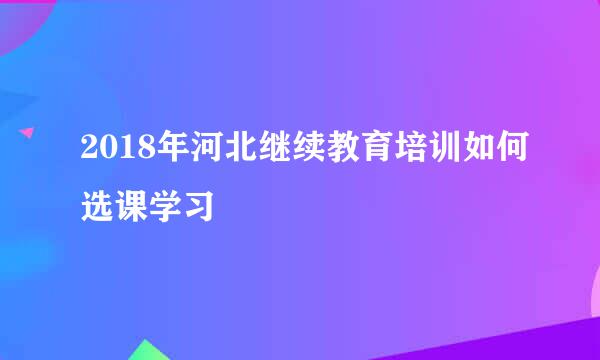 2018年河北继续教育培训如何选课学习