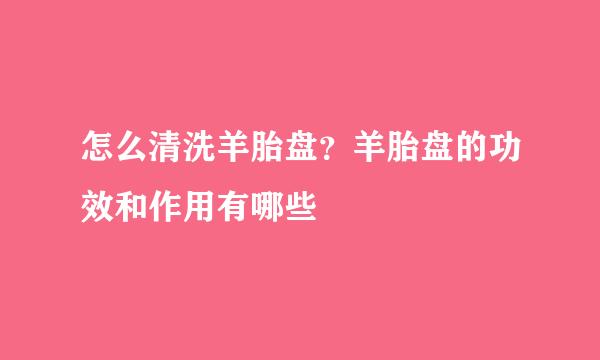 怎么清洗羊胎盘？羊胎盘的功效和作用有哪些