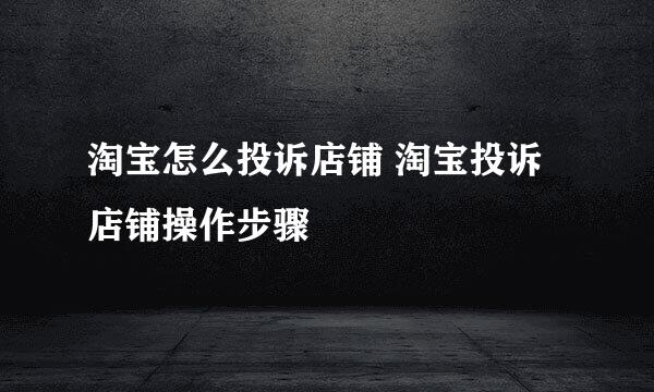 淘宝怎么投诉店铺 淘宝投诉店铺操作步骤