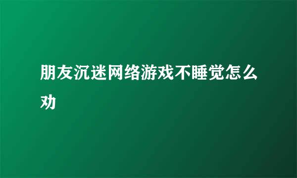 朋友沉迷网络游戏不睡觉怎么劝