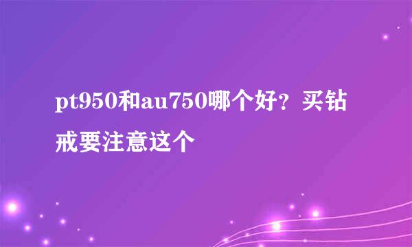 pt950和au750哪个好?买钻戒要注意这个