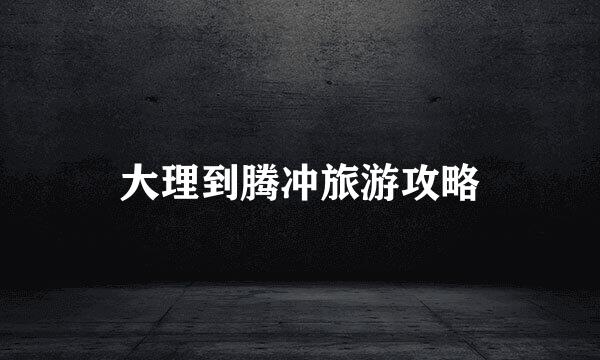 大理到腾冲旅游攻略