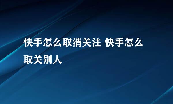 快手怎么取消关注 快手怎么取关别人