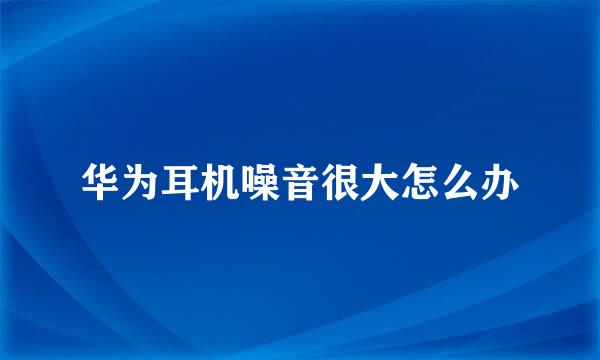 华为耳机噪音很大怎么办