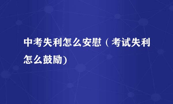 中考失利怎么安慰（考试失利怎么鼓励)