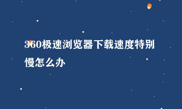 360极速浏览器下载速度特别慢怎么办