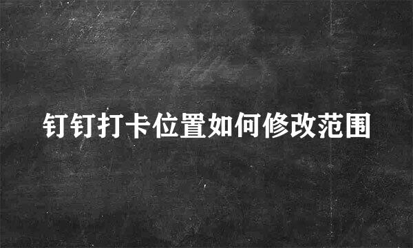 钉钉打卡位置如何修改范围