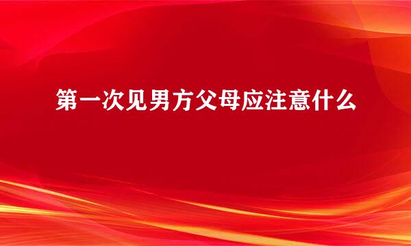 第一次见男方父母应注意什么