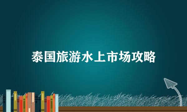 泰国旅游水上市场攻略