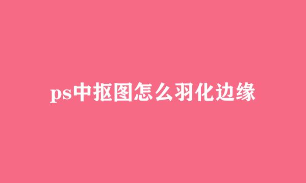 ps中抠图怎么羽化边缘