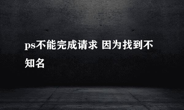 ps不能完成请求 因为找到不知名