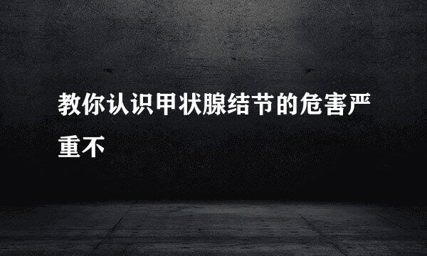 教你认识甲状腺结节的危害严重不