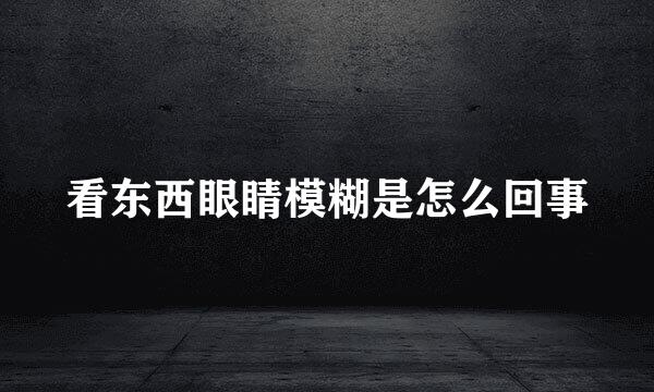 看东西眼睛模糊是怎么回事