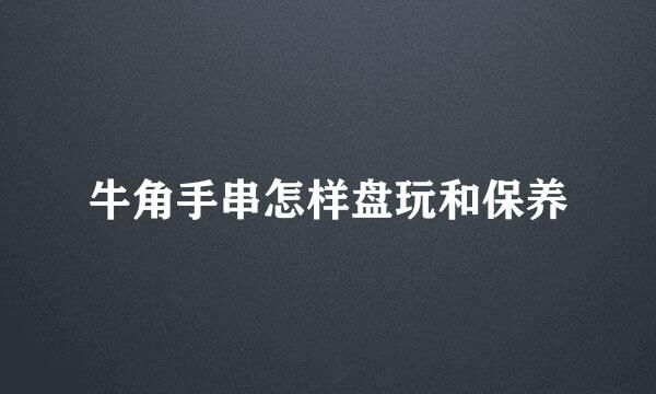 牛角手串怎样盘玩和保养