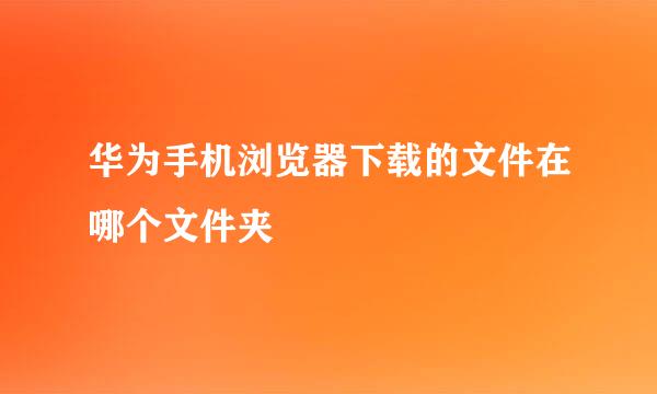 华为手机浏览器下载的文件在哪个文件夹