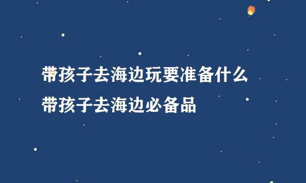 带孩子去海边玩要准备什么 带孩子去海边必备品