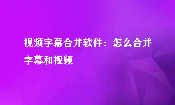 视频字幕合并软件：怎么合并字幕和视频