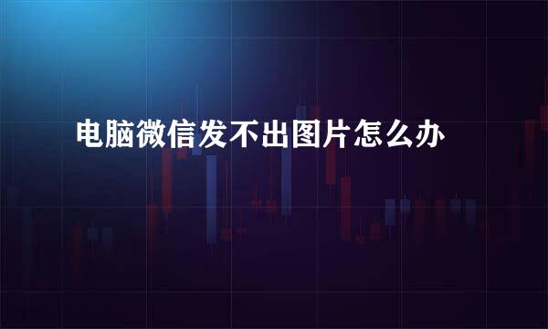 电脑微信发不出图片怎么办﻿