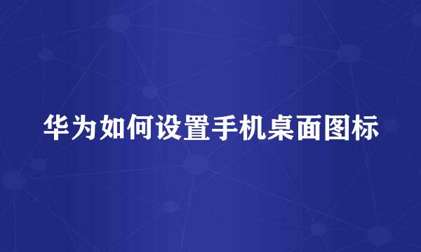 华为如何设置手机桌面图标