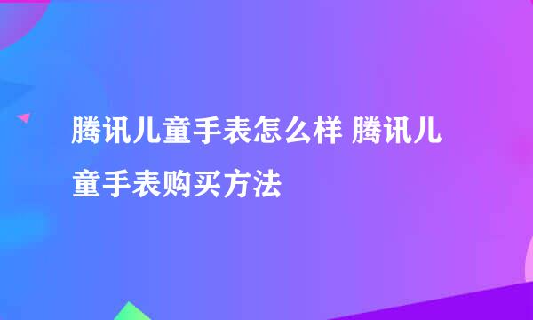腾讯儿童手表怎么样 腾讯儿童手表购买方法