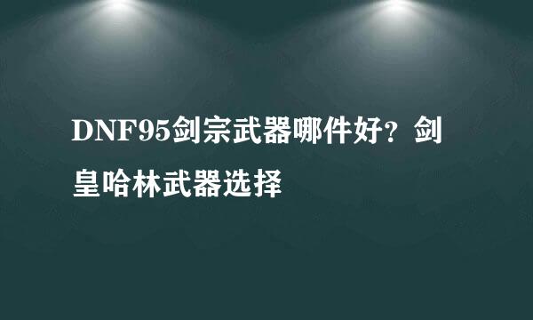 DNF95剑宗武器哪件好？剑皇哈林武器选择