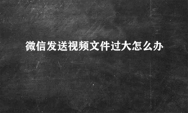 微信发送视频文件过大怎么办