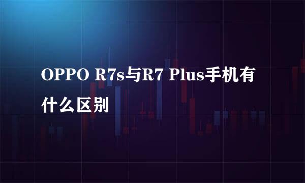 OPPO R7s与R7 Plus手机有什么区别