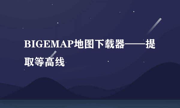 BIGEMAP地图下载器——提取等高线