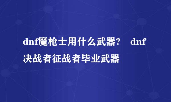 dnf魔枪士用什么武器?	dnf决战者征战者毕业武器