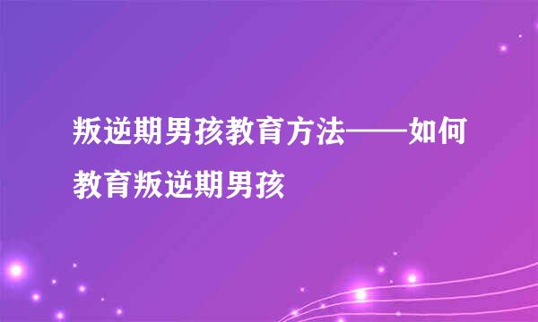 叛逆期男孩教育方法——如何教育叛逆期男孩