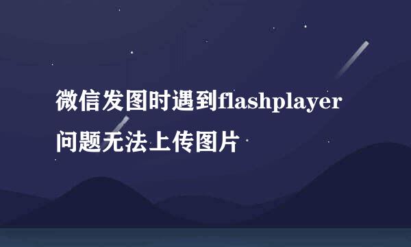 微信发图时遇到flashplayer问题无法上传图片