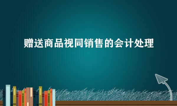 赠送商品视同销售的会计处理