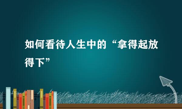 如何看待人生中的“拿得起放得下”